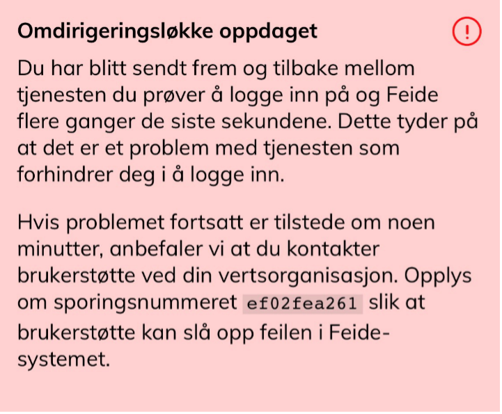 "Omdirigeringsløkke oppdaget. Du har blitt sendt frem og tilbake mellom tjenesten du prøver å logge inn på og Feide flere ganger de siste sekundene. Dette tyder på at det er et problem med tjenesten som forhindrer deg i å logge inn. Hvis problemet fortsatt er tilstede om noen minutter, anbefaler vi at du kontakter brukerstøtte ved din vertsorganisasjon. Opplys om sporingsnummeret XX slik at brukerstøtte kan slå opp feilen i Feide-systemet. Skjermbilde"